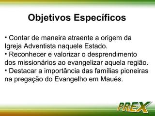 Objetivos Específicos 
• Contar de maneira atraente a origem da Igreja 
Adventista naquele Estado. 
• Reconhecer e valorizar o desprendimento dos 
missionários ao evangelizar aquela região. 
• Destacar a importância das famílias pioneiras na 
pregação do Evangelho em Maués. 
 