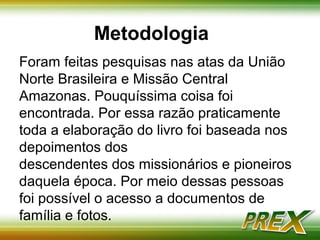 Metodologia 
Foram feitas pesquisas nas atas da União 
Norte Brasileira e Missão Central 
Amazonas. Pouquíssima coisa foi 
encontrada. Por essa razão praticamente 
toda a elaboração do livro foi baseada nos 
depoimentos dos 
descendentes dos missionários e pioneiros 
daquela época. Por meio dessas pessoas 
foi possível o acesso a documentos de 
família e fotos. 
 