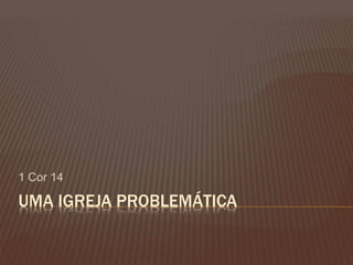 UMA IGREJA PROBLEMÁTICA
1 Cor 14