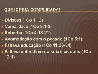 QUE IGREJA COMPLICADA!
Divisões (1Co 1:12)
Carnalidade (1Co 3:1-3)
Soberba (1Co 4:18-21)
Acomodação com o pecado (1Co 5:1)
Faltava educação (1Co 11:33-34)
Faltava entendimento sobre os dons (1Co
12:1)