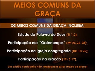 MEIOS COMUNS DA
         GRAÇA
  OS MEIOS COMUNS DA GRAÇA INCLUEM:

       Estudo da Palavra de Deus (Sl 1.2);

Participação nas “Ordenanças” (Mt 26.26-28);

Participação na igreja congregada (Hb 10.25);

       Participação na oração (1Ts 5.17).
Um cristão verdadeiro não negligencia esses meios da graça!
 