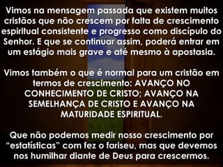 Vimos na mensagem passada que existem muitos
cristãos que não crescem por falta de crescimento
espiritual consistente e progresso como discípulo do
Senhor. E que se continuar assim, poderá entrar em
 um estágio mais grave e até mesmo à apostasia.

Vimos também o que é normal para um cristão em
      termos de crescimento: AVANÇO NO
    CONHECIMENTO DE CRISTO; AVANÇO NA
     SEMELHANÇA DE CRISTO E AVANÇO NA
            MATURIDADE ESPIRITUAL.

  Que não podemos medir nosso crescimento por
 “estatísticas” com fez o fariseu, mas que devemos
   nos humilhar diante de Deus para crescermos.
 