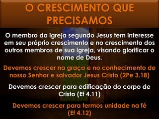 O CRESCIMENTO QUE
         PRECISAMOS
O membro da igreja segundo Jesus tem interesse
em seu próprio crescimento e no crescimento dos
outros membros de sua igreja, visando glorificar o
                 nome de Deus.
Devemos crescer na graça e no conhecimento de
 nosso Senhor e salvador Jesus Cristo (2Pe 3.18)
 Devemos crescer para edificação do corpo de
               Cristo (Ef 4.11)
  Devemos crescer para termos unidade na fé
                  (Ef 4.12)
 