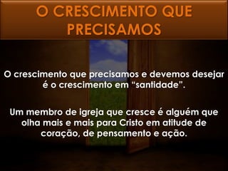 O CRESCIMENTO QUE
         PRECISAMOS

O crescimento que precisamos e devemos desejar
        é o crescimento em “santidade”.


 Um membro de igreja que cresce é alguém que
   olha mais e mais para Cristo em atitude de
       coração, de pensamento e ação.
 