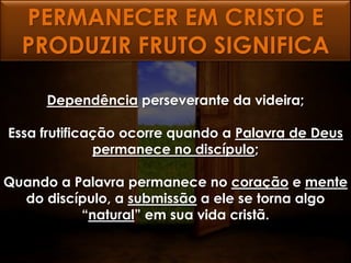 PERMANECER EM CRISTO E
  PRODUZIR FRUTO SIGNIFICA

     Dependência perseverante da videira;

Essa frutificação ocorre quando a Palavra de Deus
              permanece no discípulo;

Quando a Palavra permanece no coração e mente
  do discípulo, a submissão a ele se torna algo
          “natural” em sua vida cristã.
 