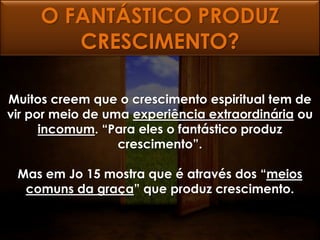O FANTÁSTICO PRODUZ
        CRESCIMENTO?

Muitos creem que o crescimento espiritual tem de
vir por meio de uma experiência extraordinária ou
      incomum. “Para eles o fantástico produz
                  crescimento”.

 Mas em Jo 15 mostra que é através dos “meios
  comuns da graça” que produz crescimento.
 