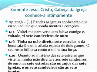 Somente Jesus Cristo, Cabeça da Igreja
         conhece-a intimamente
Ap 2:23b – (...) E todas as igrejas conhecerão que
 eu sou aquele que sonda mentes e corações
1.12 Voltei-me para ver quem falava comigo e,
 voltado, vi sete candeeiros de ouro
1.16 Tinha na mão direita sete estrelas, e da
 boca saía-lhe uma afiada espada de dois gumes. O
 seu rosto brilhava como o sol na sua força.
1.20 Quanto ao mistério das sete estrelas que
 viste na minha mão direita e aos sete candeeiros
 de ouro, as sete estrelas são os anjos das sete
 igrejas, e os sete candeeiros são as sete
 