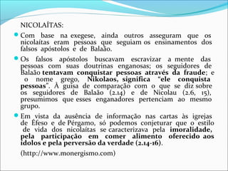 NICOLAÍTAS:
Com base na exegese, ainda outros asseguram que os
 nicolaítas eram pessoas que seguiam os ensinamentos dos
 falsos apóstolos e de Balaão.
Os falsos apóstolos buscavam escravizar a mente das
 pessoas com suas doutrinas enganosas; os seguidores de
 Balaão tentavam conquistar pessoas através da fraude; e
   o nome grego, Nikolaos, significa “ele conquista
 pessoas”. À guisa de comparação com o que se diz sobre
 os seguidores de Balaão (2.14) e de Nicolau (2.6, 15),
 presumimos que esses enganadores pertenciam ao mesmo
 grupo.
Em vista da ausência de informação nas cartas às igrejas
 de Éfeso e de Pérgamo, só podemos conjeturar que o estilo
  de vida dos nicolaítas se caracterizava pela imoralidade,
 pela participação em comer alimento oferecido aos
 ídolos e pela perversão da verdade (2.14-16).
 (http://www.monergismo.com)
 
