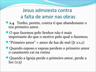 Jesus admoesta contra
        a falta de amor nas obras
2.4 Tenho, porém, contra ti que abandonaste o
 teu primeiro amor.
O que fazemos pelo Senhor não é mais
 importante do que o motivo pelo qual o fazemos;
“Primeiro amor” = amor de lua de mel (Jr 2:1,2)
Quando esposo e esposa perdem o primeiro amor
 o casamento cai na rotina
Quando a Igreja perde o primeiro amor, perde a
 luz (2:5)
 