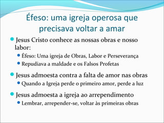 Éfeso: uma igreja operosa que
        precisava voltar a amar
Jesus Cristo conhece as nossas obras e nosso
 labor:
  Éfeso: Uma igreja de Obras, Labor e Perseverança
  Repudiava a maldade e os Falsos Profetas

Jesus admoesta contra a falta de amor nas obras
  Quando a Igreja perde o primeiro amor, perde a luz

Jesus admoesta a igreja ao arrependimento
  Lembrar, arrepender-se, voltar às primeiras obras
 