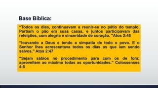 Base Bíblica:
“Todos os dias, continuavam a reunir-se no pátio do templo.
Partiam o pão em suas casas, e juntos participavam das
refeições, com alegria e sinceridade de coração. "Atos 2:46
“louvando a Deus e tendo a simpatia de todo o povo. E o
Senhor lhes acrescentava todos os dias os que iam sendo
salvos.” Atos 2:47
“Sejam sábios no procedimento para com os de fora;
aproveitem ao máximo todas as oportunidades.” Colossenses
4:5

 
