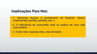 Implicações Para Nós:


1. Devemos buscar o enchimento do Espírito. (Amor,
misericórdia, perdão, partilha, etc...)



2. A relevância da comunhão está na prática de uma vida
comunitária



3. O pão não é apenas meu, mas de todos

 