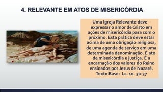 4. RELEVANTE EM ATOS DE MISERICÓRDIA
Uma Igreja Relevante deve
expressar o amor de Cristo em
ações de misericórdia para com o
próximo. Esta prática deve estar
acima de uma obrigação religiosa,
de uma agenda de serviço em uma
determinada denominação. É ato
de misericórdia e justiça. É a
encarnação dos valores do Reino
ensinados por Jesus de Nazaré.
Texto Base: Lc. 10. 30-37

 