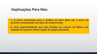 Implicações Para Nós:


1. A única motivação para a prática do bem deve ser o amor ao
próximo expressado em atos de misericórdia.



2. Uma espiritualidade que não sinaliza os valores do Reino nos
impede de exercer nosso papel de igreja relevante.

 