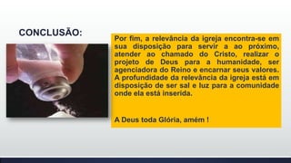 CONCLUSÃO:

Por fim, a relevância da igreja encontra-se em
sua disposição para servir a ao próximo,
atender ao chamado do Cristo, realizar o
projeto de Deus para a humanidade, ser
agenciadora do Reino e encarnar seus valores.
A profundidade da relevância da igreja está em
disposição de ser sal e luz para a comunidade
onde ela está inserida.

A Deus toda Glória, amém !

 