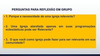PERGUNTAS PARA REFLEXÃO EM GRUPO


1. Porque a necessidade de uma igreja relevante?



2. Uma Igreja atarefada apenas em suas programações
eclesiásticas pode ser Relevante?



3. O que você como igreja pode fazer para ser relevante em sua
comunidade?

 
