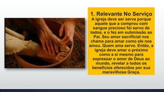 1. Relevante No Serviço
A igreja deve ser serva porque
aquele que a comprou com
sangue precioso foi servo de
todos, e o fez em submissão ao
Pai. Seu amor sacrificial nos
chama para amar como ele nos
amou. Quem ama serve. Então, a
igreja deve amar o próximo
como a si mesmo para
expressar o amor de Deus ao
mundo, revelar a todos os
benefícios oferecidos por sua
maravilhosa Graça.

 