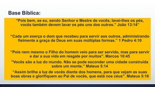 Base Bíblica:
“Pois bem, se eu, sendo Senhor e Mestre de vocês, lavei-lhes os pés,
vocês também devem lavar os pés uns dos outros.” João 13:14”
“Cada um exerça o dom que recebeu para servir aos outros, administrando
fielmente a graça de Deus em suas múltiplas formas.” 1 Pedro 4:10
“Pois nem mesmo o Filho do homem veio para ser servido, mas para servir
e dar a sua vida em resgate por muitos". Marcos 10:45
"Vocês são a luz do mundo. Não se pode esconder uma cidade construída
sobre um monte.” Mateus 5:14
“Assim brilhe a luz de vocês diante dos homens, para que vejam as suas
boas obras e glorifiquem ao Pai de vocês, que está nos céus". Mateus 5:16

 