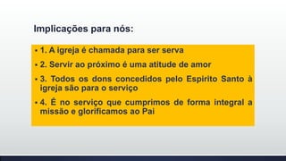 Implicações para nós:


1. A igreja é chamada para ser serva



2. Servir ao próximo é uma atitude de amor



3. Todos os dons concedidos pelo Espirito Santo à
igreja são para o serviço



4. É no serviço que cumprimos de forma integral a
missão e glorificamos ao Pai

 
