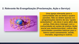 2. Relevante Na Evangelização (Proclamação, Ação e Serviço)
Uma igreja relevante para a
comunidade não se limita a quatro
paredes. Não se detém apenas em
programações dentro de seu “gueto
eclesiástico”, ela deve ir para além das
portas. Esta deve interagir com a
comunidade em ações de justiça. Ação
social aos desfavorecidos, cobrar das
autoridades questões básicas para o
bairro como saneamento, saúde,
moradia, segurança e outros.

 