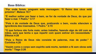 Base Bíblica:
“Por onde forem, preguem esta mensagem: „O Reino dos céus está
próximo”. Mateus 10:7
“É melhor sofrer por fazer o bem, se for da vontade de Deus, do que por
fazer o mal. 1 Pedro.” 3:17
“Pois é da vontade de Deus que, praticando o bem, vocês silenciem a
ignorância dos insensatos. 1 Pedro.” 2:15
“O que furtava não furte mais; antes trabalhe, fazendo algo de útil com as
mãos, para que tenha o que repartir com quem estiver em necessidade.”
Efésios 4:28
“Pois o Reino de Deus não consiste de palavras, mas de poder.” 1
Coríntios 4:20
“Assim como o corpo sem espírito está morto, também a fé sem obras está
morta.” Tiago 2:26

 