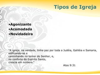 Tipos de Igreja
•Agonizante
•Acomodada
•Novidadeira
"A igreja, na verdade, tinha paz por toda a Judéia, Galiléia e Samaria,
edificando-se e
caminhando no temor do Senhor, e,
no conforto do Espírito Santo,
crescia em número.“
Atos 9:31
 