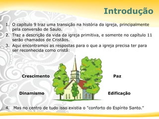Introdução
1. O capítulo 9 traz uma transição na história da igreja, principalmente
pela conversão de Saulo.
2. Traz a descrição da vida da igreja primitiva, e somente no capítulo 11
serão chamados de Cristãos.
3. Aqui encontramos as respostas para o que a igreja precisa ter para
ser reconhecida como cristã:
Crescimento Paz
Dinamismo Edificação
4. Mas no centro de tudo isso existia o "conforto do Espírito Santo."
 