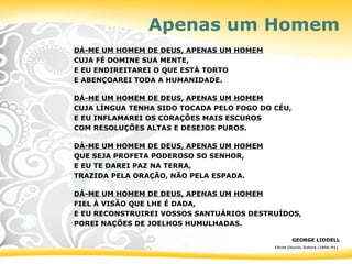 Apenas um Homem
DÁ-ME UM HOMEM DE DEUS, APENAS UM HOMEM
CUJA FÉ DOMINE SUA MENTE,
E EU ENDIREITAREI O QUE ESTÁ TORTO
E ABENÇOAREI TODA A HUMANIDADE.
DÁ-ME UM HOMEM DE DEUS, APENAS UM HOMEM
CUJA LÍNGUA TENHA SIDO TOCADA PELO FOGO DO CÉU,
E EU INFLAMAREI OS CORAÇÕES MAIS ESCUROS
COM RESOLUÇÕES ALTAS E DESEJOS PUROS.
DÁ-ME UM HOMEM DE DEUS, APENAS UM HOMEM
QUE SEJA PROFETA PODEROSO SO SENHOR,
E EU TE DAREI PAZ NA TERRA,
TRAZIDA PELA ORAÇÃO, NÃO PELA ESPADA.
DÁ-ME UM HOMEM DE DEUS, APENAS UM HOMEM
FIEL À VISÃO QUE LHE É DADA,
E EU RECONSTRUIREI VOSSOS SANTUÁRIOS DESTRUÍDOS,
POREI NAÇÕES DE JOELHOS HUMULHADAS.
GEORGE LIDDELL
Christ Church, Oxford (1856–91)
 
