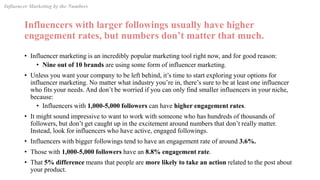 Influencers with larger followings usually have higher
engagement rates, but numbers don’t matter that much.
• Influencer marketing is an incredibly popular marketing tool right now, and for good reason:
• Nine out of 10 brands are using some form of influencer marketing.
• Unless you want your company to be left behind, it’s time to start exploring your options for
influencer marketing. No matter what industry you’re in, there’s sure to be at least one influencer
who fits your needs. And don’t be worried if you can only find smaller influencers in your niche,
because:
• Influencers with 1,000-5,000 followers can have higher engagement rates.
• It might sound impressive to want to work with someone who has hundreds of thousands of
followers, but don’t get caught up in the excitement around numbers that don’t really matter.
Instead, look for influencers who have active, engaged followings.
• Influencers with bigger followings tend to have an engagement rate of around 3.6%.
• Those with 1,000-5,000 followers have an 8.8% engagement rate.
• That 5% difference means that people are more likely to take an action related to the post about
your product.
Influencer Marketing by the Numbers
 