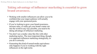 Taking advantage of influencer marketing is essential to grow
brand awareness.
• Working with smaller influencers can allow you to be
confident that your target audience will actually
engage with your sponsored posts.
• If you’re looking to grow your brand awareness,
increase sales, or really get your brand’s name out
into the world in any way possible, you need to be
taking advantage of influencer marketing.
• You don’t see a media value like this with other
marketing tactics. The most important thing, though,
is to approach influencer marketing strategically, so
you do it correctly.
• Generating this kind of earned media equivalence
only happens if you’re working with the right
influencers in the right niche.
Working With the Right Influencers in the Right Niche
 