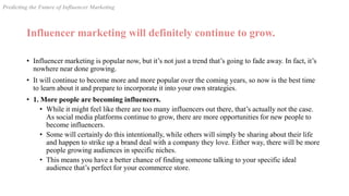Influencer marketing will definitely continue to grow.
• Influencer marketing is popular now, but it’s not just a trend that’s going to fade away. In fact, it’s
nowhere near done growing.
• It will continue to become more and more popular over the coming years, so now is the best time
to learn about it and prepare to incorporate it into your own strategies.
• 1. More people are becoming influencers.
• While it might feel like there are too many influencers out there, that’s actually not the case.
As social media platforms continue to grow, there are more opportunities for new people to
become influencers.
• Some will certainly do this intentionally, while others will simply be sharing about their life
and happen to strike up a brand deal with a company they love. Either way, there will be more
people growing audiences in specific niches.
• This means you have a better chance of finding someone talking to your specific ideal
audience that’s perfect for your ecommerce store.
Predicting the Future of Influencer Marketing
 