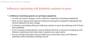 Influencer marketing will definitely continue to grow.
• 2. Influencer marketing agencies are growing in popularity.
• As with any business strategy or tactic, influencer marketing is becoming standardized.
• There are now agencies that represent influencers and agencies designed to help brands find
the best influencers for their strategy.
• As business surrounding influencer marketing continues to grow, the marketing itself will also
keep expanding.
• For E-Commerce brands that don’t want to dedicate the time or resources to keeping up with
influencer marketing trends, these kinds of agencies are a great option.
• You can still take advantage of the incredible success that often comes with influencer
marketing without learning everything yourself.
Predicting the Future of Influencer Marketing
 