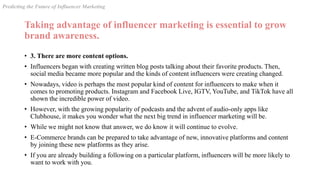 Taking advantage of influencer marketing is essential to grow
brand awareness.
• 3. There are more content options.
• Influencers began with creating written blog posts talking about their favorite products. Then,
social media became more popular and the kinds of content influencers were creating changed.
• Nowadays, video is perhaps the most popular kind of content for influencers to make when it
comes to promoting products. Instagram and Facebook Live, IGTV, YouTube, and TikTok have all
shown the incredible power of video.
• However, with the growing popularity of podcasts and the advent of audio-only apps like
Clubhouse, it makes you wonder what the next big trend in influencer marketing will be.
• While we might not know that answer, we do know it will continue to evolve.
• E-Commerce brands can be prepared to take advantage of new, innovative platforms and content
by joining these new platforms as they arise.
• If you are already building a following on a particular platform, influencers will be more likely to
want to work with you.
Predicting the Future of Influencer Marketing
 