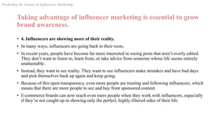 Taking advantage of influencer marketing is essential to grow
brand awareness.
• 4. Influencers are showing more of their reality.
• In many ways, influencers are going back to their roots.
• In recent years, people have become far more interested in seeing posts that aren’t overly edited.
They don’t want to listen to, learn from, or take advice from someone whose life seems entirely
unattainable.
• Instead, they want to see reality. They want to see influencers make mistakes and have bad days
and pick themselves back up again and keep going.
• Because of this open transparency, even more people are trusting and following influencers, which
means that there are more people to see and buy from sponsored content.
• E-commerce brands can now reach even more people when they work with influencers, especially
if they’re not caught up in showing only the perfect, highly-filtered sides of their life.
Predicting the Future of Influencer Marketing
 