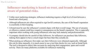 Influencer marketing is based on trust, and brands should be
aware of potential risks.
• Unlike most marketing strategies, influencer marketing requires a high level of trust between a
brand and a third party.
• Although influencers are often required to sign lawful contracts, the care of the brand's reputation
is essentially in their keeping.
• A brand must be sure the influencer’s content aligns with their overall image. The use of uncanny
or offensive content could have negative consequences on the brand's reputation. This is especially
important when working with young influencers who may lack maturity and professionalism.
• A company should also be careful of fake followers. An influencer can purchase fake followers,
making them appear to have a much larger fan base than they actually do.
• When picking an influencer, first make sure their followers were obtained organically. Although
this can be done manually, it is much easier to use a tool that checks for you, such as InstaCheck.
The tool is designed to detect fake accounts by analyzing their engagement, spam and overall
activity. There are many platforms available for influencer marketing.
What To Look Out For
 