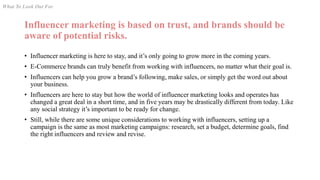 Influencer marketing is based on trust, and brands should be
aware of potential risks.
• Influencer marketing is here to stay, and it’s only going to grow more in the coming years.
• E-Commerce brands can truly benefit from working with influencers, no matter what their goal is.
• Influencers can help you grow a brand’s following, make sales, or simply get the word out about
your business.
• Influencers are here to stay but how the world of influencer marketing looks and operates has
changed a great deal in a short time, and in five years may be drastically different from today. Like
any social strategy it’s important to be ready for change.
• Still, while there are some unique considerations to working with influencers, setting up a
campaign is the same as most marketing campaigns: research, set a budget, determine goals, find
the right influencers and review and revise.
What To Look Out For
 