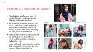 Example of a successful influencer.
• Dina Tokio is a influencer with 1.2
million followers on Instagram and
794k subscribers on YouTube.
• She is a modest fashion designer and
has her own brand called Modestly,
which has been very successful and
always sells out. She is also unveiling
her own jewellery brand soon.
• She uses her social media to document
her family life, her motherhood,
lifestyle, fitness, hobbies, travels,
makeup tips etc.
• Local and small businesses that give her
their products for free so that she can
promote them on her platform.
Exampls
 