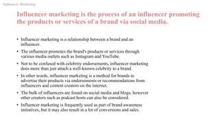 Influencer marketing is the process of an influencer promoting
the products or services of a brand via social media.
• Influencer marketing is a relationship between a brand and an
influencer.
• The influencer promotes the brand's products or services through
various media outlets such as Instagram and YouTube.
• Not to be confused with celebrity endorsements, influencer marketing
does more than just attach a well-known celebrity to a brand.
• In other words, influencer marketing is a method for brands to
advertise their products via endorsements or recommendations from
influencers and content creators on the internet.
• The bulk of influencers are found on social media and blogs, however
other creators such as podcast hosts can also be considered.
• Influencer marketing is frequently used as part of brand awareness
initiatives, but it may also result in a lot of conversions and sales.
Influencer Marketing
 