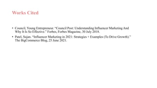 Works Cited
• Council, Young Entrepreneur. “Council Post: Understanding Influencer Marketing And
Why It Is So Effective.” Forbes, Forbes Magazine, 30 July 2018.
• Patel, Sujan. “Influencer Marketing in 2021: Strategies + Examples (To Drive Growth).”
The BigCommerce Blog, 25 June 2021.
 