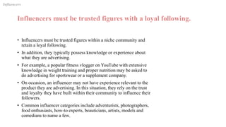 Influencers must be trusted figures with a loyal following.
• Influencers must be trusted figures within a niche community and
retain a loyal following.
• In addition, they typically possess knowledge or experience about
what they are advertising.
• For example, a popular fitness vlogger on YouTube with extensive
knowledge in weight training and proper nutrition may be asked to
do advertising for sportswear or a supplement company.
• On occasion, an influencer may not have experience relevant to the
product they are advertising. In this situation, they rely on the trust
and loyalty they have built within their community to influence their
followers.
• Common influencer categories include adventurists, photographers,
food enthusiasts, how-to experts, beauticians, artists, models and
comedians to name a few.
Influencers
 
