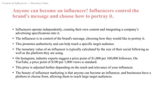Anyone can become an influencer! Influencers control the
brand’s message and choose how to portray it.
• Influencers operate independently, creating their own content and integrating a company’s
advertising specifications into it.
• The influencer is in control of the brand's message, choosing how they would like to portray it.
• This promotes authenticity and can help reach a specific target audience.
• The monetary value of an influencer is typically calculated by the size of their social following as
well as the platform they are using.
• On Instagram, industry experts suggest a price point of $1,000 per 100,000 followers. On
YouTube, a price point of $100 per 1,000 views is standard.
• This price is adjusted further depending on the reach and relevance of your influencer.
• The beauty of influencer marketing is that anyone can become an influencer, and businesses have a
plethora to choose from, allowing them to reach large target audiences.
Control of Influencers + Monetary Value
 