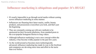 Influencer marketing is ubiquitous and popular: It’s HUGE!
• It's nearly impossible to go through social media without coming
across influencer marketing in some manner.
• Influencers are flaunting their latest snacks, outfits, beauty
products, and possessions everywhere you look, and that's just
the beginning.
• They are constantly coming up with new methods to be
sponsored on their favourite platforms, from standard posts to
the ever-popular Instagram Stories to long videos.
• Although influencer marketing is not a new concept within the
industry, it has become wildly popular in the past few years.
• As the world around us becomes more technologically
advanced, influencer marketing has made its way to the forefront
and companies are devoting more time and effort to the tactic
than ever before.
Popularity of Influencer Marketing
 