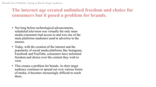 The internet age created unlimited freedom and choice for
consumers but it posed a problem for brands.
• Not long before technological advancements,
scheduled television was virtually the only mass
media consumers had access to and was one of the
main platforms marketers used to advertise to the
masses.
• Today, with the creation of the internet and the
popularity of social media platforms like Instagram,
Facebook and YouTube, consumers have unlimited
freedom and choice over the content they wish to
view.
• This creates a problem for brands. As their target
audience continues to spread out over various forms
of media, it becomes increasingly difficult to reach
them.
Brands Face Problems Trying to Reach Target Audience
 