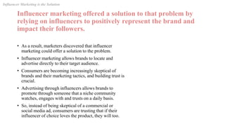 Influencer marketing offered a solution to that problem by
relying on influencers to positively represent the brand and
impact their followers.
• As a result, marketers discovered that influencer
marketing could offer a solution to the problem.
• Influencer marketing allows brands to locate and
advertise directly to their target audience.
• Consumers are becoming increasingly skeptical of
brands and their marketing tactics, and building trust is
crucial.
• Advertising through influencers allows brands to
promote through someone that a niche community
watches, engages with and trusts on a daily basis.
• So, instead of being skeptical of a commercial or
social media ad, consumers are trusting that if their
influencer of choice loves the product, they will too.
Influencer Marketing is the Solution
 