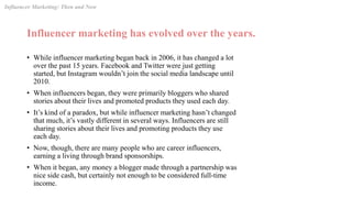 Influencer marketing has evolved over the years.
• While influencer marketing began back in 2006, it has changed a lot
over the past 15 years. Facebook and Twitter were just getting
started, but Instagram wouldn’t join the social media landscape until
2010.
• When influencers began, they were primarily bloggers who shared
stories about their lives and promoted products they used each day.
• It’s kind of a paradox, but while influencer marketing hasn’t changed
that much, it’s vastly different in several ways. Influencers are still
sharing stories about their lives and promoting products they use
each day.
• Now, though, there are many people who are career influencers,
earning a living through brand sponsorships.
• When it began, any money a blogger made through a partnership was
nice side cash, but certainly not enough to be considered full-time
income.
Influencer Marketing: Then and Now
 