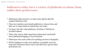Influencers today have a variety of platforms to choose from,
unlike their predecessors.
• Influencers today also have so many more options than the
original influencers did.
• There are countless social media platforms to choose from, and
there are so many kinds of content they can create.
• For those who like video platforms, YouTube or TikTok are
excellent options.
• Those who want to share long-form written posts can benefit
from traditional blogging or even Facebook.
• Influencers who want a little of everything can turn to Instagram.
• While Clubhouse is still a new platform, it probably won’t be
long until influencers find a way to turn that into a spot for their
promotions, too.
Influencer Marketing: Then and Now
 