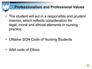 Professionalism and Professional Values

• The student will act in a responsible and prudent
  manner, which reflects consideration for
  legal, moral and ethical elements in nursing
  practice.

• UMaine SON Code of Nursing Students

• ANA code of Ethics
 
