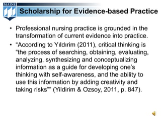 Scholarship for Evidence-based Practice

• Professional nursing practice is grounded in the
  transformation of current evidence into practice.
• “According to Yıldırim (2011), critical thinking is
  “the process of searching, obtaining, evaluating,
  analyzing, synthesizing and conceptualizing
  information as a guide for developing one’s
  thinking with self-awareness, and the ability to
  use this information by adding creativity and
  taking risks”” (Yildirim & Ozsoy, 2011, p. 847).
 