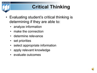 Critical Thinking

• Evaluating student’s critical thinking is
  determining if they are able to:
  •   analyze information
  •   make the connection
  •   determine relevance
  •   set priorities
  •   select appropriate information
  •   apply relevant knowledge
  •   evaluate outcomes
 