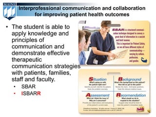 Interprofessional communication and collaboration
             for improving patient health outcomes

• The student is able to
  apply knowledge and
  principles of
  communication and
  demonstrate effective
  therapeutic
  communication strategies
  with patients, families,
  staff and faculty.
  •    SBAR
  •    ISBARR
 